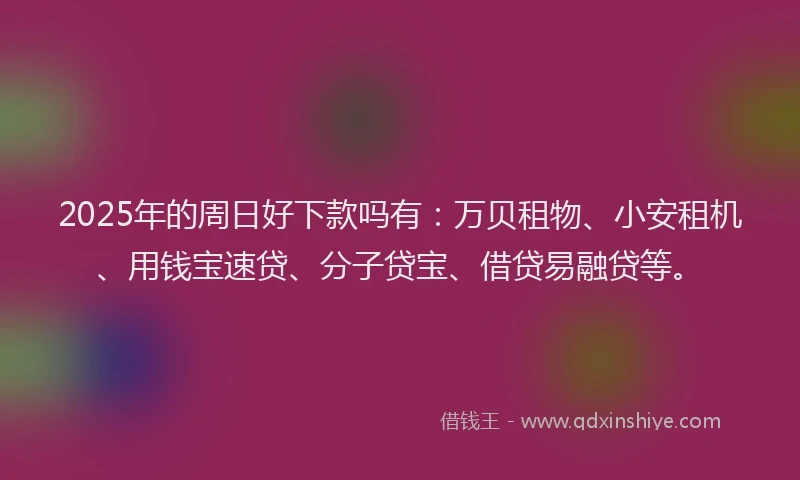 2025年的周日好下款吗有：万贝租物、小安租机、用钱宝速贷、分子贷宝、借贷易融贷等。