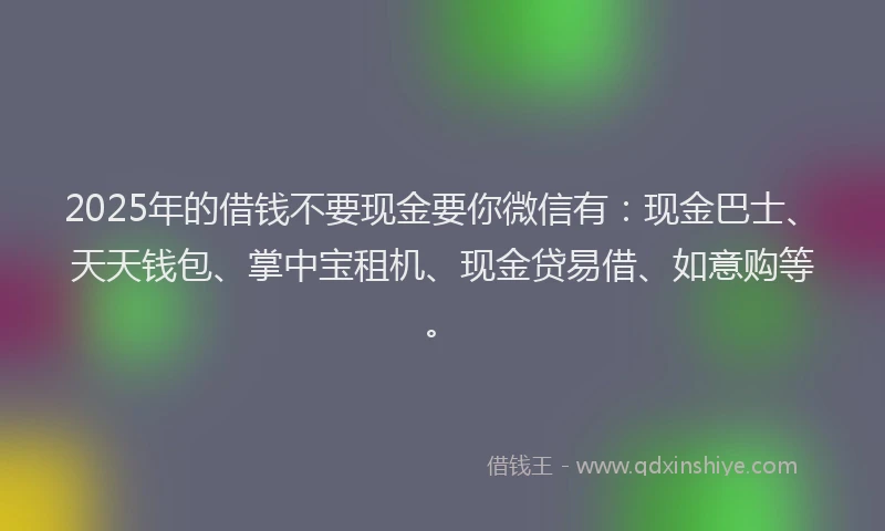2025年的借钱不要现金要你微信有：现金巴士、天天钱包、掌中宝租机、现金贷易借、如意购等。