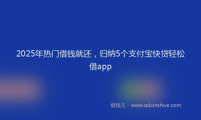 2025年热门借钱就还，归纳5个支付宝快贷轻松借app