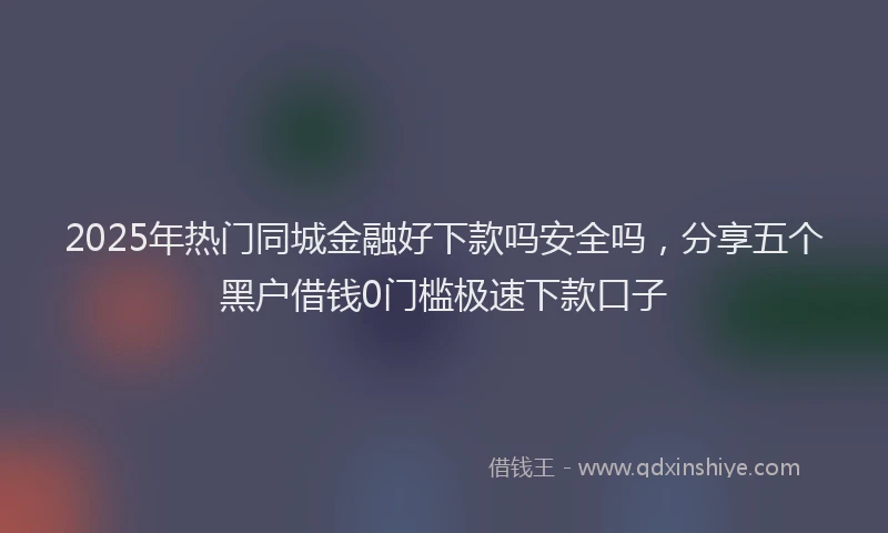 2025年热门同城金融好下款吗安全吗，分享五个黑户借钱0门槛极速下款口子