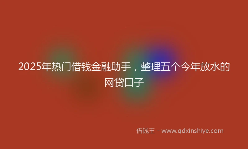 2025年热门借钱金融助手，整理五个今年放水的网贷口子