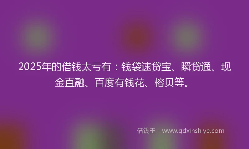 2025年的借钱太亏有：钱袋速贷宝、瞬贷通、现金直融、百度有钱花、榕贝等。