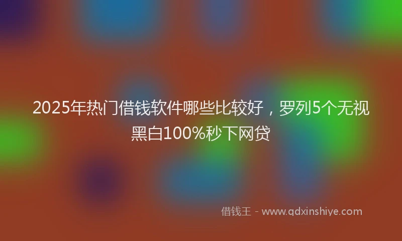 2025年热门借钱软件哪些比较好，罗列5个无视黑白100%秒下网贷