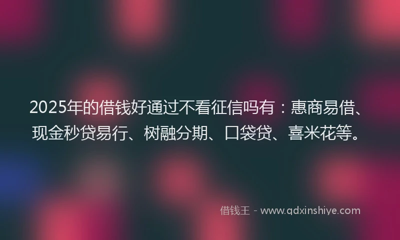 2025年的借钱好通过不看征信吗有：惠商易借、现金秒贷易行、树融分期、口袋贷、喜米花等。