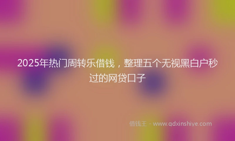 2025年热门周转乐借钱，整理五个无视黑白户秒过的网贷口子