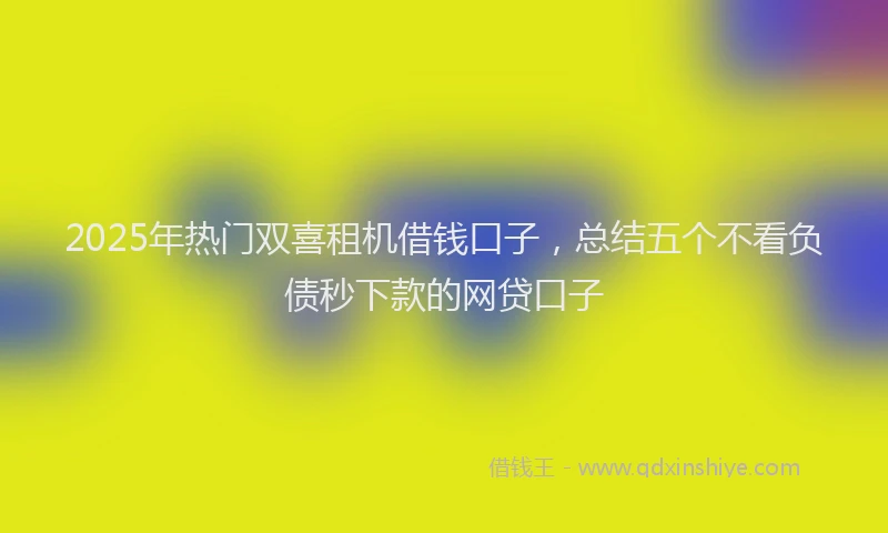 2025年热门双喜租机借钱口子，总结五个不看负债秒下款的网贷口子