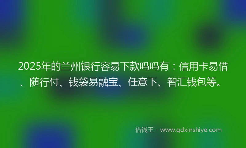 2025年的兰州银行容易下款吗吗有：信用卡易借、随行付、钱袋易融宝、任意下、智汇钱包等。