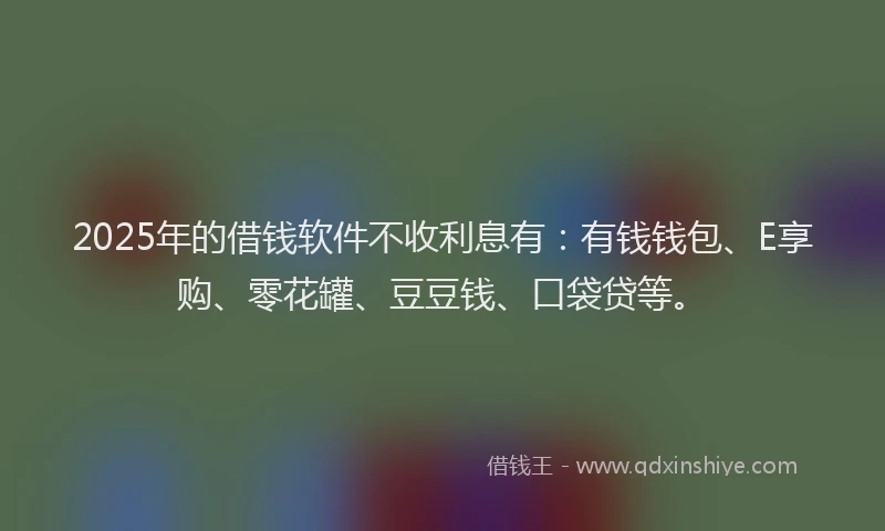2025年的借钱软件不收利息有：有钱钱包、E享购、零花罐、豆豆钱、口袋贷等。
