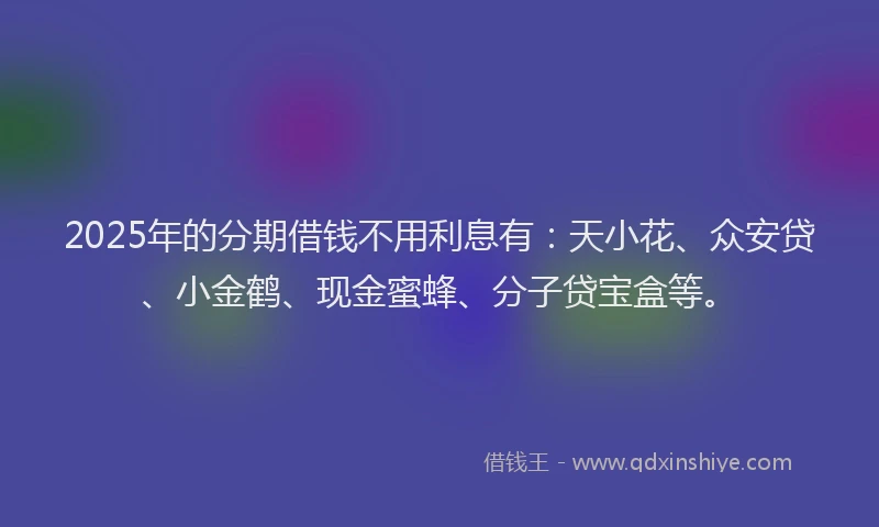 2025年的分期借钱不用利息有：天小花、众安贷、小金鹤、现金蜜蜂、分子贷宝盒等。