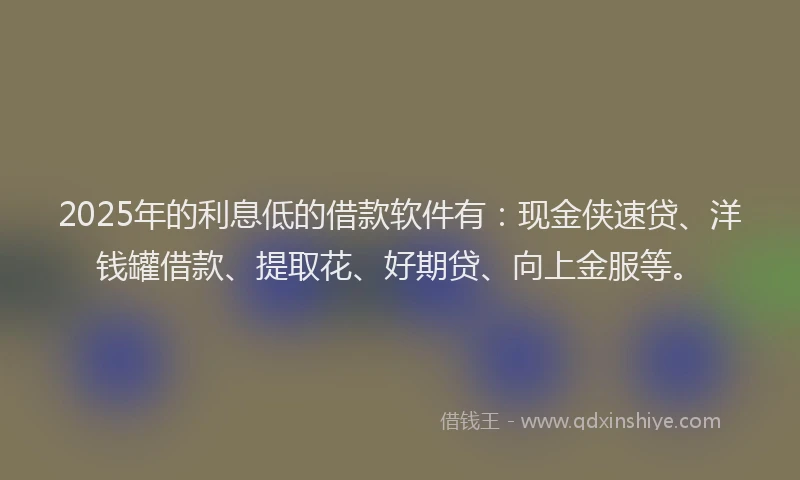2025年的利息低的借款软件有：现金侠速贷、洋钱罐借款、提取花、好期贷、向上金服等。