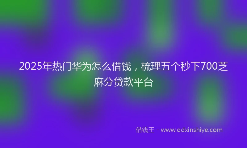 2025年热门华为怎么借钱，梳理五个秒下700芝麻分贷款平台