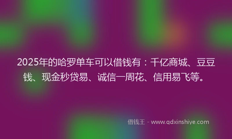 2025年的哈罗单车可以借钱有：千亿商城、豆豆钱、现金秒贷易、诚信一周花、信用易飞等。