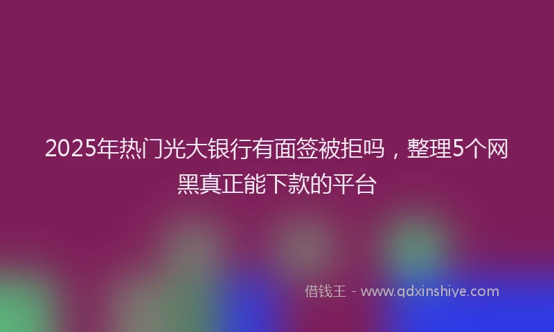 2025年热门光大银行有面签被拒吗，整理5个网黑真正能下款的平台