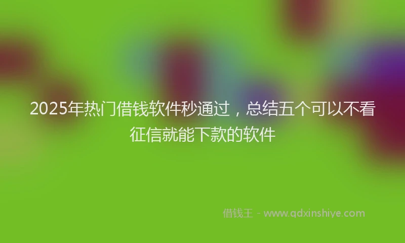 2025年热门借钱软件秒通过，总结五个可以不看征信就能下款的软件