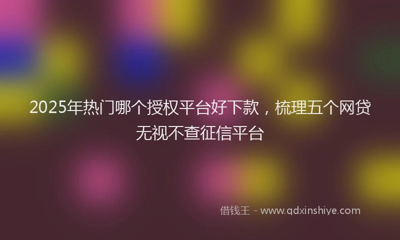 2025年热门哪个授权平台好下款，梳理五个网贷无视不查征信平台