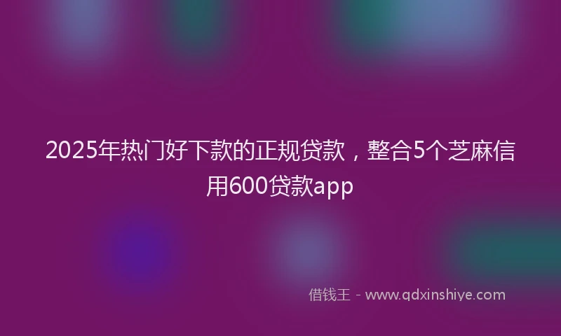 2025年热门好下款的正规贷款，整合5个芝麻信用600贷款app
