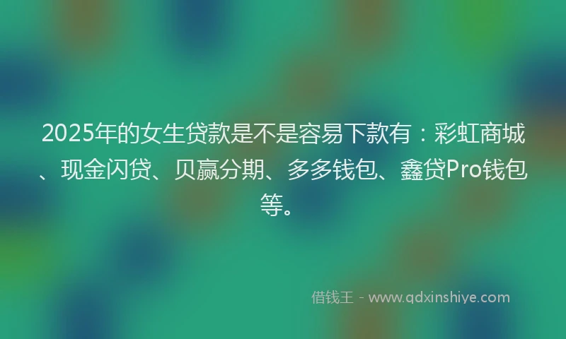 2025年的女生贷款是不是容易下款有：彩虹商城、现金闪贷、贝赢分期、多多钱包、鑫贷Pro钱包等。