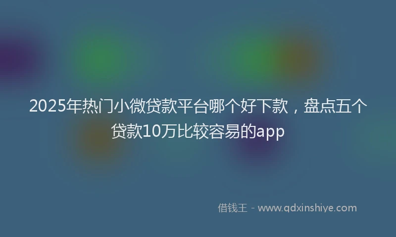 2025年热门小微贷款平台哪个好下款，盘点五个贷款10万比较容易的app
