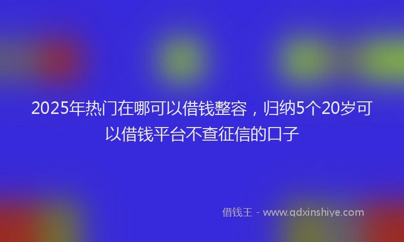 2025年热门在哪可以借钱整容，归纳5个20岁可以借钱平台不查征信的口子
