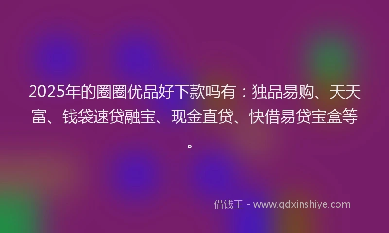 2025年的圈圈优品好下款吗有：独品易购、天天富、钱袋速贷融宝、现金直贷、快借易贷宝盒等。
