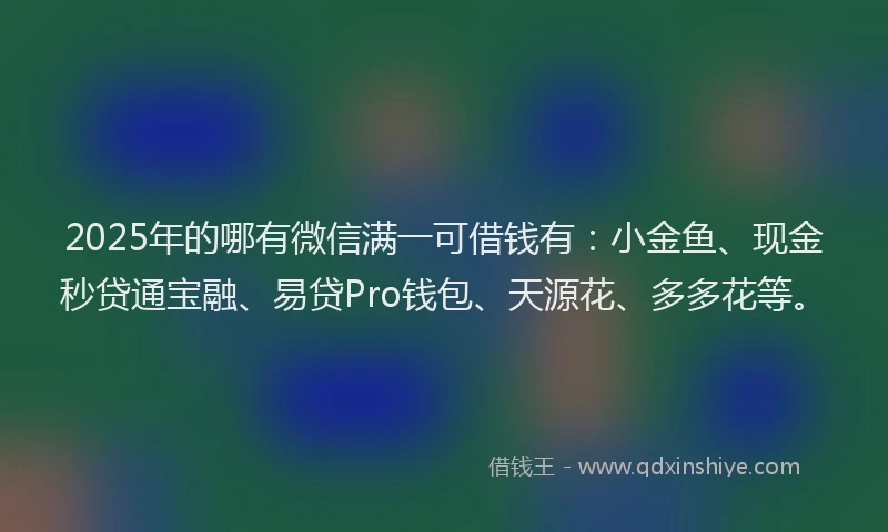 2025年的哪有微信满一可借钱有：小金鱼、现金秒贷通宝融、易贷Pro钱包、天源花、多多花等。