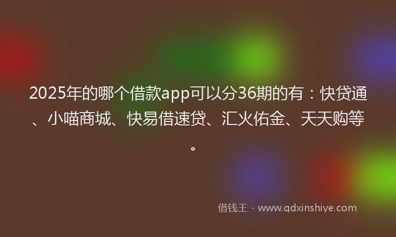 2025年的哪个借款app可以分36期的有：快贷通、小喵商城、快易借速贷、汇火佑金、天天购等。