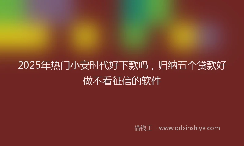 2025年热门小安时代好下款吗，归纳五个贷款好做不看征信的软件