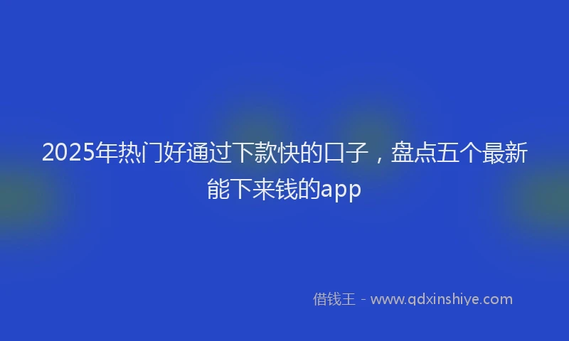 2025年热门好通过下款快的口子，盘点五个最新能下来钱的app