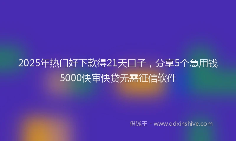 2025年热门好下款得21天口子，分享5个急用钱5000快审快贷无需征信软件
