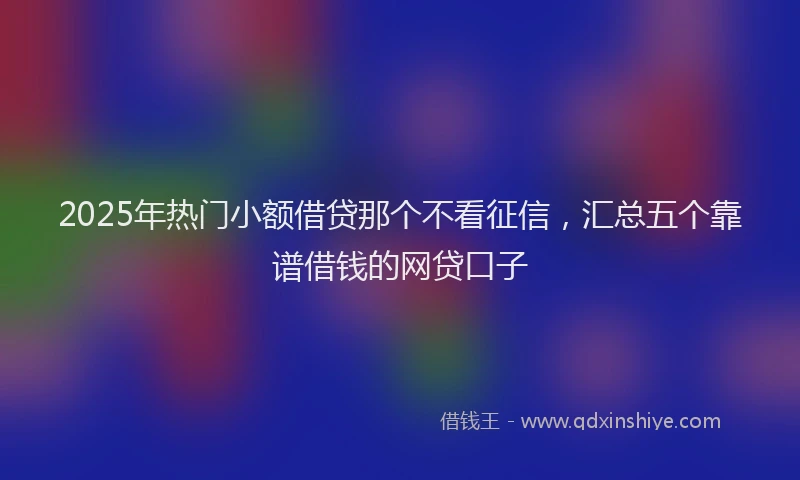 2025年热门小额借贷那个不看征信，汇总五个靠谱借钱的网贷口子