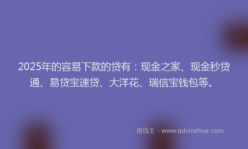 2025年的容易下款的贷有：现金之家、现金秒贷通、易贷宝速贷、大洋花、瑞信宝钱包等。