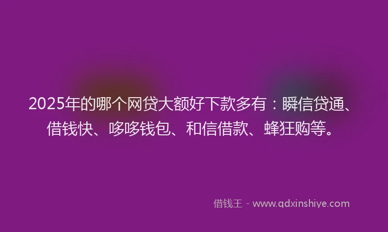 2025年的哪个网贷大额好下款多有：瞬信贷通、借钱快、哆哆钱包、和信借款、蜂狂购等。
