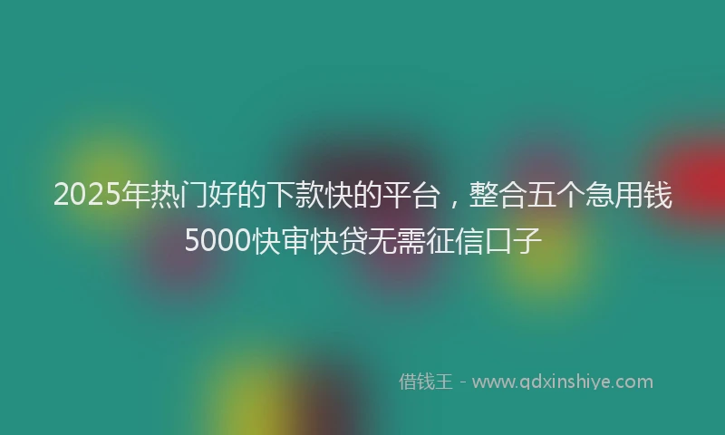2025年热门好的下款快的平台，整合五个急用钱5000快审快贷无需征信口子