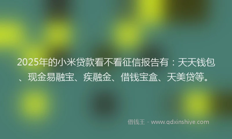 2025年的小米贷款看不看征信报告有：天天钱包、现金易融宝、疾融金、借钱宝盒、天美贷等。