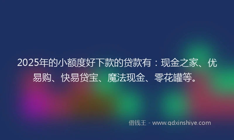 2025年的小额度好下款的贷款有：现金之家、优易购、快易贷宝、魔法现金、零花罐等。