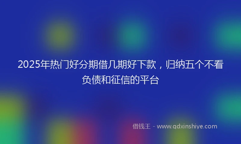 2025年热门好分期借几期好下款，归纳五个不看负债和征信的平台