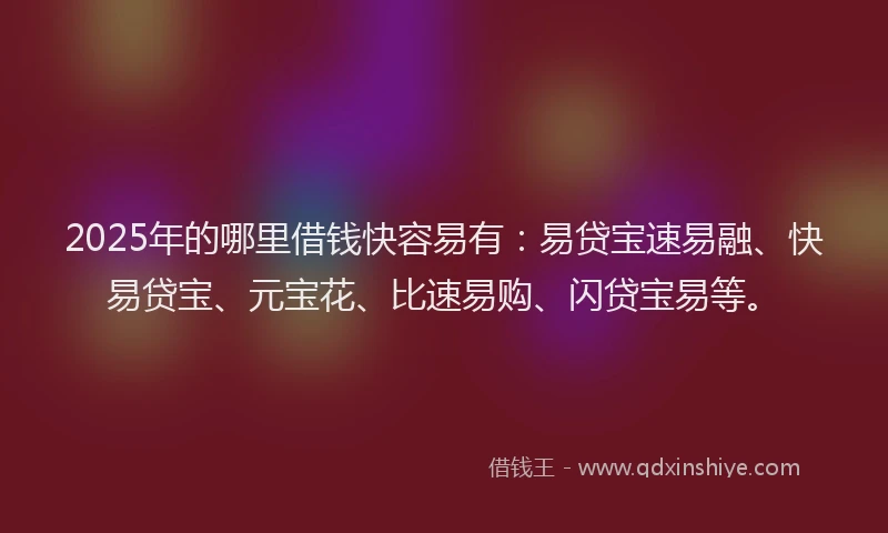 2025年的哪里借钱快容易有：易贷宝速易融、快易贷宝、元宝花、比速易购、闪贷宝易等。