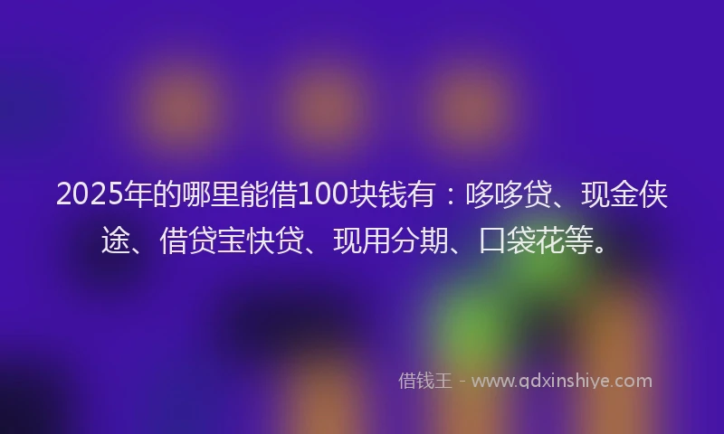 2025年的哪里能借100块钱有：哆哆贷、现金侠途、借贷宝快贷、现用分期、口袋花等。