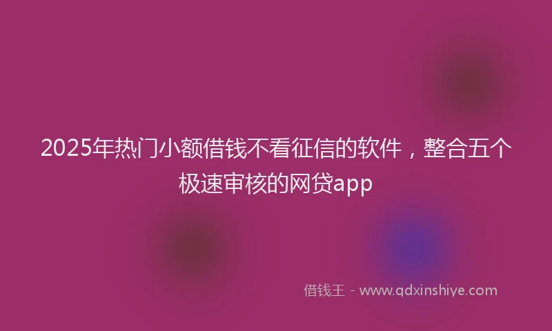 2025年热门小额借钱不看征信的软件,整合五个极速审核的网贷app
