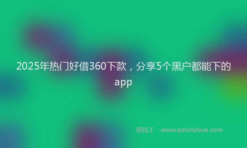 2025年热门好借360下款，分享5个黑户都能下的app