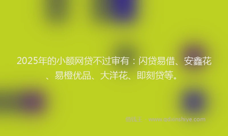 2025年的小额网贷不过审有：闪贷易借、安鑫花、易橙优品、大洋花、即刻贷等。