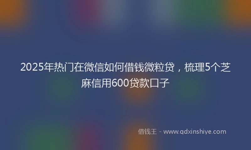 2025年热门在微信如何借钱微粒贷，梳理5个芝麻信用600贷款口子