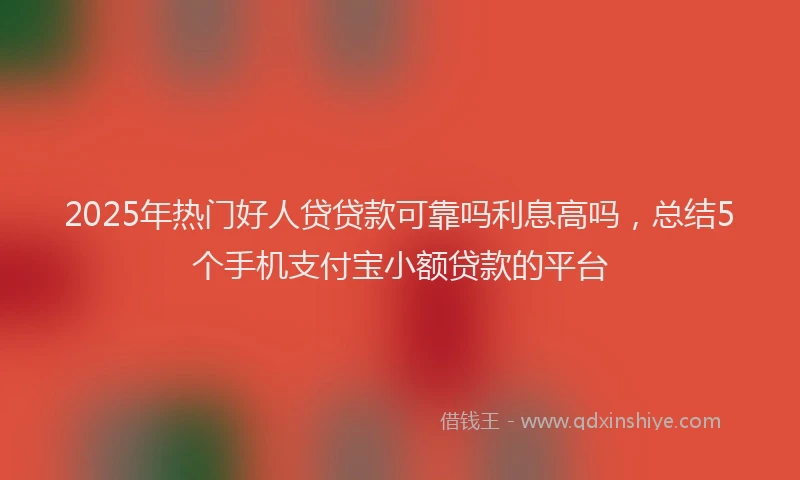 2025年热门好人贷贷款可靠吗利息高吗，总结5个手机支付宝小额贷款的平台