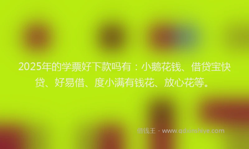 2025年的学票好下款吗有：小鹅花钱、借贷宝快贷、好易借、度小满有钱花、放心花等。