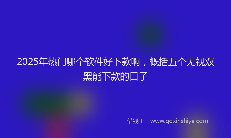 2025年热门哪个软件好下款啊，概括五个无视双黑能下款的口子