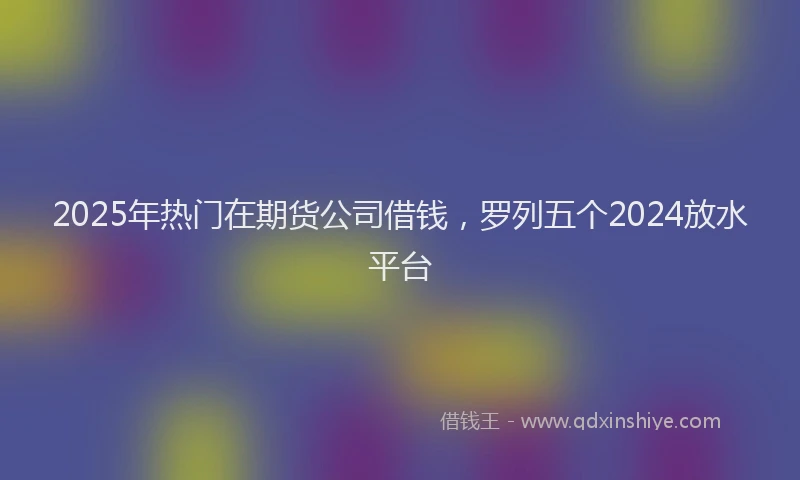 2025年热门在期货公司借钱，罗列五个2024放水平台