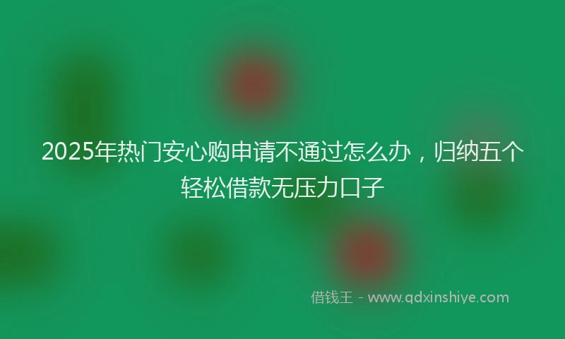 2025年热门安心购申请不通过怎么办，归纳五个轻松借款无压力口子
