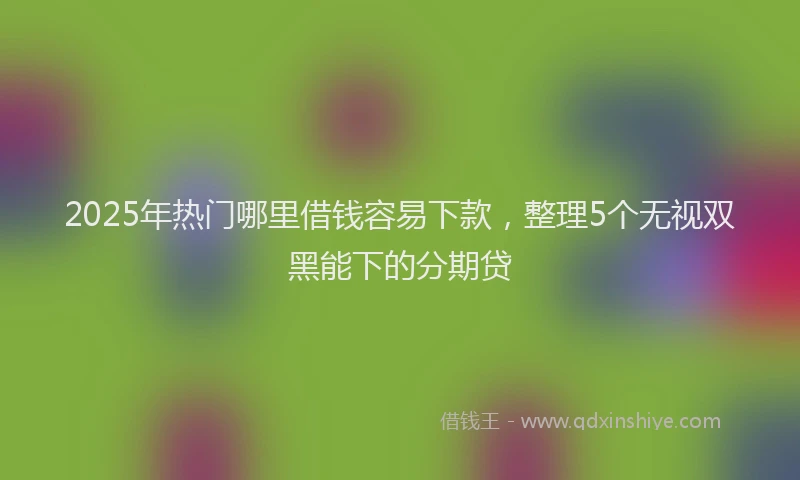2025年热门哪里借钱容易下款，整理5个无视双黑能下的分期贷