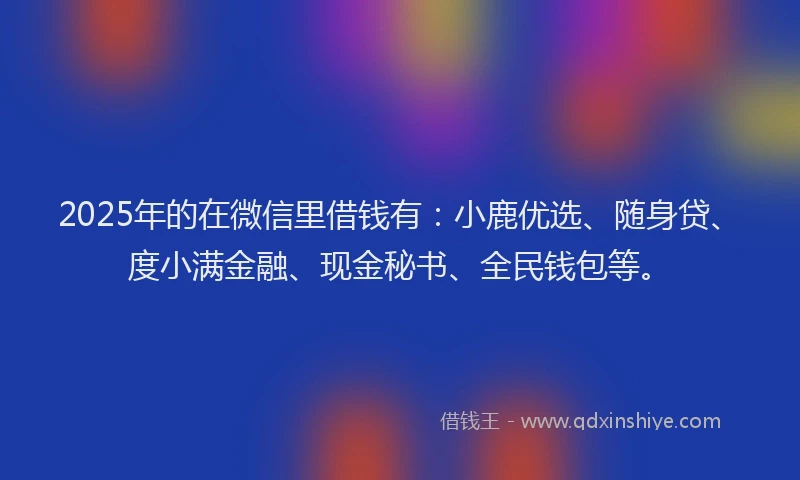 2025年的在微信里借钱有：小鹿优选、随身贷、度小满金融、现金秘书、全民钱包等。