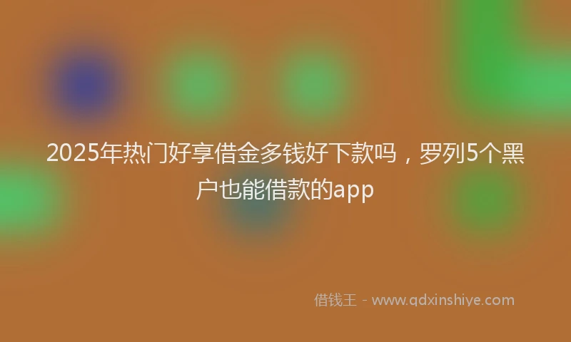 2025年热门好享借金多钱好下款吗，罗列5个黑户也能借款的app